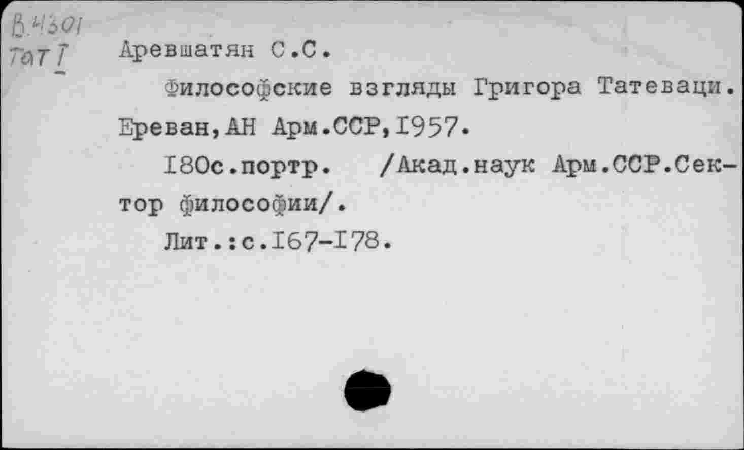 ﻿№Ь01 7ЪтТ
Аревшатян С.С.
Философские взгляды Григора Татеваци.
Ереван,АН Арм.ССР,1957«
180с.портр. /Акад.наук Арм.ССР.Сек
тор философии/.
Лит.:с.167-178.